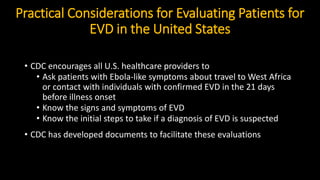 Practical Considerations for Evaluating Patients for
EVD in the United States
• CDC encourages all U.S. healthcare providers to
• Ask patients with Ebola-like symptoms about travel to West Africa
or contact with individuals with confirmed EVD in the 21 days
before illness onset
• Know the signs and symptoms of EVD
• Know the initial steps to take if a diagnosis of EVD is suspected
• CDC has developed documents to facilitate these evaluations
 