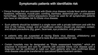 Symptomatic patients with identifiable risk
• Clinical findings that are consistent with Ebola virus disease include fever and/or severe
headache, weakness, muscle pain, vomiting, diarrhoea, abdominal pain, or unexplained
hemorrhage. Infection control precautions should be used for all symptomatic patients
who have an identifiable risk for Ebola virus disease.
• Such patients should be isolated in a single room with a private bathroom and with the
door to the hallway closed, and all healthcare workers should use standard, contact,
and droplet precautions (Eg, gown, facemask, eye protection, and gloves).
• In patients who are suspected of having Ebola virus disease, phlebotomy and
laboratory testing should be limited to tests that are essential for care.
• Certain hospitals may be designated as "Ebola assessment hospitals," which are
prepared to evaluate and care for patients with possible Ebola virus disease until a
diagnosis can be confirmed or ruled out. Such patients who have confirmed Ebola
virus disease should be transferred to specialized Ebola treatment centers.
 