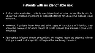 Patients with no identifiable risk
• If after initial evaluation, patients are determined to have no identifiable risk for
Ebola virus infection, monitoring or diagnostic testing for Ebola virus disease is not
warranted.
• However, if patients have fever and other signs or symptoms of infection, they
should be evaluated for other causes of febrile disease (Eg, malaria, Lassa fever,
influenza).
• Appropriate infection control precautions will depend upon the patient's clinical
findings, as well as the specific pathogens that are being considered.
 