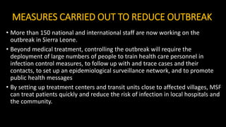 MEASURES CARRIED OUT TO REDUCE OUTBREAK
• More than 150 national and international staff are now working on the
outbreak in Sierra Leone.
• Beyond medical treatment, controlling the outbreak will require the
deployment of large numbers of people to train health care personnel in
infection control measures, to follow up with and trace cases and their
contacts, to set up an epidemiological surveillance network, and to promote
public health messages
• By setting up treatment centers and transit units close to affected villages, MSF
can treat patients quickly and reduce the risk of infection in local hospitals and
the community.
 
