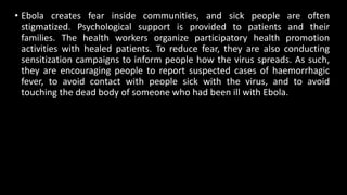 • Ebola creates fear inside communities, and sick people are often
stigmatized. Psychological support is provided to patients and their
families. The health workers organize participatory health promotion
activities with healed patients. To reduce fear, they are also conducting
sensitization campaigns to inform people how the virus spreads. As such,
they are encouraging people to report suspected cases of haemorrhagic
fever, to avoid contact with people sick with the virus, and to avoid
touching the dead body of someone who had been ill with Ebola.
 