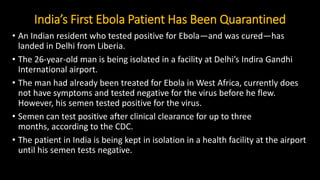 India’s First Ebola Patient Has Been Quarantined
• An Indian resident who tested positive for Ebola—and was cured—has
landed in Delhi from Liberia.
• The 26-year-old man is being isolated in a facility at Delhi’s Indira Gandhi
International airport.
• The man had already been treated for Ebola in West Africa, currently does
not have symptoms and tested negative for the virus before he flew.
However, his semen tested positive for the virus.
• Semen can test positive after clinical clearance for up to three
months, according to the CDC.
• The patient in India is being kept in isolation in a health facility at the airport
until his semen tests negative.
 