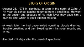 STORY OF ORIGIN
• August 26, 1976 in Yambuku, a town in the north of Zaïre. A
44-year-old school teacher returned from a small hike. He went
to the doctor and because of his high fever they gave him a
quinine shot which is good against malaria.
• A week later, he had uncontrolled vomiting, bloody diarrhea,
trouble breathing and then bleeding from his nose, mouth, and
anus.
• He died ~14 days after the onset of symptoms.
 