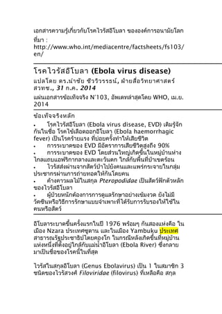 เอกสารความรู้เกี่ยวกับโรคไวรัสอีโบลา ขององค์การอนามัยโลก
ที่มา :
http://www.who.int/mediacentre/factsheets/fs103/
en/
โรคไวรัสอีโบลา (Ebola virus disease)
แปลโดย ดร.นำาชัย ชีววิวรรธน์, ฝ่ายสื่อวิทยาศาสตร์
สวทช., 31 ก.ค. 2014
แผ่นเอกสารข้อเท็จจริง N°103, อัพเดทล่าสุดโดย WHO, เม.ย.
2014
ข้อเท็จจริงหลัก
• โรคไวรัสอีโบลา (Ebola virus disease, EVD) เดิมรู้จัก
กันในชื่อ โรคไข้เลือดออกอีโบลา (Ebola haemorrhagic
fever) เป็นโรคร้ายแรง ที่บ่อยครั้งทำาให้เสียชีวิต
• การระบาดของ EVD มีอัตราการเสียชีวิตสูงถึง 90%
• การระบาดของ EVD โดยส่วนใหญ่เกิดขึ้นในหมู่บ้านห่าง
ไกลแถบแอฟริกากลางและตะวันตก ใกล้กับพื้นที่ป่าเขตร้อน
• ไวรัสส่งผ่านจากสัตว์ป่าไปยังคนและแพร่กระจายในกลุ่ม
ประชากรผ่านการถ่ายทอดให้กันโดยคน
• ค้างคาวผลไม้ในสกุล Pteropodidae เป็นสัตว์ฟักตัวหลัก
ของไวรัสอีโบลา
• ผู้ป่วยหนักต้องการการดูแลรักษาอย่างเข้มงวด ยังไม่มี
วัคซีนหรือวิธีการรักษาแบบจำาเพาะที่ได้รับการรับรองให้ใช้ใน
คนหรือสัตว์
อีโบลาระบาดขึ้นครั้งแรกในปี 1976 พร้อมๆ กันสองแห่งคือ ใน
เมือง Nzara ประเทศซูดาน และในเมือง Yambuku ประเทศ
สาธารณรัฐประชาธิปไตยคองโก ในกรณีหลังเกิดขึ้นที่หมู่บ้าน
แห่งหนึ่งที่ตั้งอยู่ใกล้กับแม่นำ้าอีโบลา (Ebola River) ซึ่งกลาย
มาเป็นชื่อของโรคนี้ในที่สุด
ไวรัสในสกุลอีโบลา (Genus Ebolavirus) เป็น 1 ในสมาชิก 3
ชนิดของไวรัสวงศ์ Filoviridae (filovirus) ที่เหลือคือ สกุล
 