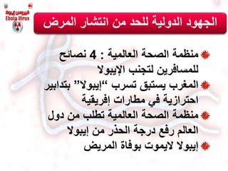 ‫العالمية‬ ‫الصحة‬ ‫منظمة‬:4‫نصائح‬
‫لتجنب‬ ‫للمسافرين‬‫اإليبوال‬
‫المغرب‬‫تسرب‬ ‫يستبق‬“‫إ‬‫يبوال‬”‫بتدا‬‫بير‬
‫مطارات‬ ‫في‬ ‫احترازية‬‫إفريقية‬
‫دول‬ ‫من‬ ‫تطلب‬ ‫العالمية‬ ‫الصحة‬ ‫منظمة‬
‫من‬ ‫الحذر‬ ‫درجة‬ ‫رفع‬ ‫العالم‬‫إ‬‫يبوال‬
‫إ‬‫يبوال‬‫اليموت‬‫المريض‬ ‫بوفاة‬
‫ال‬‫المرض‬ ‫انتشار‬ ‫من‬ ‫للحد‬ ‫الدولية‬ ‫جهود‬
 