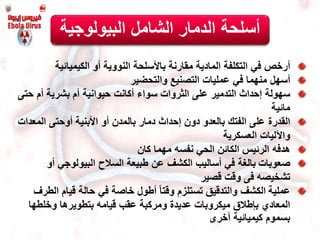 ‫البيولوجي‬ ‫الشامل‬ ‫الدمار‬ ‫أسلحة‬‫ة‬
‫أرخص‬‫أو‬ ‫النووية‬ ‫باألسلحة‬ ‫مقارنة‬ ‫المادية‬ ‫التكلفة‬ ‫في‬‫الكيميائية‬
‫أسهل‬‫التصنيع‬ ‫عمليات‬ ‫في‬ ‫منهما‬‫والتحضير‬
‫سهولة‬‫ح‬ ‫أم‬ ‫بشرية‬ ‫أم‬ ‫حيوانية‬ ‫أكانت‬ ‫سواء‬ ‫الثروات‬ ‫على‬ ‫التدمير‬ ‫إحداث‬‫تى‬
‫مائية‬
‫القدرة‬‫الم‬ ‫أوحتى‬ ‫األبنية‬ ‫أو‬ ‫بالمدن‬ ‫دمار‬ ‫إحداث‬ ‫دون‬ ‫بالعدو‬ ‫الفتك‬ ‫على‬‫عدات‬
‫واآلليات‬‫العسكرية‬
‫هدفه‬‫مهما‬ ‫نفسه‬ ‫الحي‬ ‫الكائن‬ ‫الرئيس‬‫كان‬
‫صعوبات‬‫أ‬ ‫البيولوجي‬ ‫السالح‬ ‫طبيعة‬ ‫عن‬ ‫الكشف‬ ‫أساليب‬ ‫في‬ ‫بالغة‬‫و‬
‫تشخيصه‬‫فى‬‫وقت‬‫قصير‬
‫عملية‬‫ال‬ ‫قيام‬ ‫حالة‬ ‫في‬ ‫خاصة‬ ‫أطول‬ ً‫ا‬‫وقت‬ ‫تستلزم‬ ‫والتدقيق‬ ‫الكشف‬‫طرف‬
‫وخلطها‬ ‫بتطويرها‬ ‫قيامه‬ ‫عقب‬ ‫ومركبة‬ ‫عديدة‬ ‫ميكروبات‬ ‫بإطالق‬ ‫المعادي‬
‫كيميائية‬ ‫بسموم‬‫أخرى‬
 