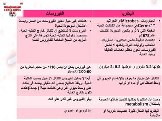 ‫الفيروسات‬ ‫البكتريا‬
•‫حية‬ ‫غير‬ ‫كائنات‬.‫و‬ ‫اصغر‬ ‫من‬ ‫الفيروسات‬ ‫تعتبر‬‫ابسط‬
‫للحياة‬ ‫الموجودة‬ ‫األشكال‬
•‫الخلية‬ ‫خارج‬ ‫تتكاثر‬ ‫ان‬ ‫تستطيع‬ ‫ال‬ ‫الفيروسات‬،‫الحية‬
‫انتاج‬ ‫على‬ ‫تجبرها‬ ‫الحية‬ ‫الخلية‬ ‫دخولها‬ ‫وبمجرد‬
‫نفسه‬ ‫للفايروس‬ ‫المكافئة‬ ‫النسخ‬ ‫من‬ ‫المزيد‬
•‫الميكروبات‬Microbes‫الجراثيم‬ ‫أو‬
"Germs"‫الحية‬ ‫الكائنات‬ ‫من‬ ‫مجموعة‬ ‫هي‬
‫المجردة‬ ‫بالعين‬ ‫رى‬ُ‫ت‬ ‫ال‬ ‫التي‬ ‫الدقيقة‬‫اكتش‬‫فت‬
‫عام‬1678‫م‬
•‫الفطر‬ ،‫البكتيريا‬ ‫تشمل‬ ‫الدقيقة‬ ‫الكائنات‬،‫يات‬
‫تشمل‬ ‫ال‬ ‫ولكنها‬ ‫النواة‬ ‫وأوليات‬ ‫الطحالب‬
‫الدقيقة‬ ‫الكائنات‬ ‫معظم‬ ‫تكون‬ ،‫الفيروسات‬
‫الخلية‬ ‫وحيد‬
‫يصل‬ ‫ان‬ ‫يمكن‬ ‫فيروس‬ ‫اكبر‬1/10‫من‬ ‫البكتريا‬ ‫حجم‬ ‫من‬
60-300‫نانوميتر‬
‫طولها‬2-3‫مكرون‬‫عرضها‬ ‫و‬0.2-2‫ميكرون‬
‫ا‬ ‫يصيب‬ ‫حين‬ ‫إال‬ ‫التكاثر‬ ‫للفيروس‬ ‫يمكن‬ ‫ال‬ ‫فيما‬‫لخلية‬
‫داخلها‬ ‫وينفذ‬ ،‫الحية‬;‫في‬ ‫يعتمد‬ ‫طفيلي‬ ‫أنه‬ ‫بمعنى‬‫بقائه‬
‫خر‬َ‫ا‬ ‫حيوي‬ ‫وسط‬ ‫على‬‫وهي‬‫ميتة‬ ‫كائنات‬(‫جامدة‬)‫عندم‬‫ا‬
‫الخلية‬ ‫خارج‬ ‫تكون‬
‫الحيوي‬ ‫باالنقسام‬ ‫يعرف‬ ‫ما‬ ‫طريق‬ ‫عن‬ ‫التكاثر‬‫في‬
‫تراب‬ ‫أو‬ ‫ماء‬ ‫أو‬ ‫اصطناعي‬ ‫وسط‬
‫ذلك‬ ‫على‬ ‫قادر‬ ‫غير‬ ‫الفيروس‬ ‫يبقى‬ ‫الح‬ ‫طاقتها‬ ‫تكوين‬ ‫يمكنها‬ ‫البكتيريا‬ ‫إن‬ ‫وحيث‬‫يوية‬
‫باستقالل‬metabolism
‫عصوي‬ ‫او‬ ‫كروي‬ ‫اما‬ ‫لها‬ ‫البكتريا‬‫أو‬ ‫،كروية‬ ‫عصيات‬ ‫كثيرة‬ ‫اشكال‬
‫حلزونية‬
 