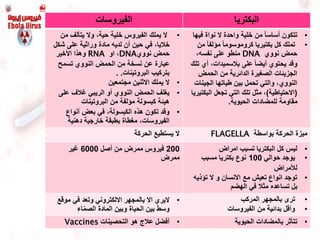 ‫الفيروسات‬ ‫البكتريا‬
•‫من‬ ‫يتألف‬ ‫وال‬ ،‫حية‬ ‫خلية‬ ‫الفيروس‬ ‫يملك‬ ‫ال‬
‫شك‬ ‫على‬ ‫وراثية‬ ‫مادة‬ ‫لديه‬ ‫أن‬ ‫حين‬ ‫في‬ ،‫خاليا‬‫ل‬
‫نووي‬ ‫حمض‬DNA‫او‬ ،RNA‫األخير‬ ‫وهذا‬
‫تسمح‬ ‫النووي‬ ‫الحمض‬ ‫من‬ ‫نسخة‬ ‫عن‬ ‫عبارة‬
‫البروتينات‬ ‫بتركيب‬. .
•‫مجتمعين‬ ‫االثنين‬ ‫يملك‬ ‫ال‬
•‫أو‬ ‫النووي‬ ‫الحمض‬ ‫يغلف‬‫الريبي‬‫على‬ ‫غالف‬
‫البروتينات‬ ‫من‬ ‫مؤلفة‬ ‫كبسولة‬ ‫هيئة‬
•‫أنواع‬ ‫بعض‬ ‫في‬ ،‫الكبسولة‬ ‫هذه‬ ‫تكون‬ ‫وقد‬
‫دهنية‬ ‫خارجية‬ ‫بطبقة‬ ‫مغطاة‬ ،‫الفيروسات‬
•‫في‬ ‫نواة‬ ‫ال‬ ‫واحدة‬ ‫خلية‬ ‫من‬ ً‫ا‬‫أساس‬ ‫تتكون‬‫ها‬
•‫م‬ ً‫ا‬‫مؤلف‬ ً‫ا‬‫كروموسوم‬ ‫بكتيريا‬ ‫كل‬ ‫تملك‬‫ن‬
‫نووي‬ ‫حمض‬DNA،‫نفسه‬ ‫على‬ ‫منطو‬
‫على‬ ً‫ا‬‫أيض‬ ‫يحتوي‬ ‫وقد‬‫بالسميدات‬‫ت‬ ‫أي‬ ،‫لك‬
‫الحمض‬ ‫من‬ ‫الدائرية‬ ‫الصغيرة‬ ‫الجزيئات‬
‫الجينا‬ ‫طياتها‬ ‫بين‬ ‫تحمل‬ ‫والتي‬ ،‫النووي‬‫ت‬
(‫االحتياطية‬)‫البك‬ ‫تجعل‬ ‫التي‬ ‫تلك‬ ‫مثل‬ ،‫تيريا‬
‫الحيوية‬ ‫للمضادات‬ ‫مقاومة‬.
‫الحركة‬ ‫يستطيع‬ ‫ال‬ ‫بواسطة‬ ‫الحركة‬ ‫ميزة‬FLAGELLA
200‫ممرض‬ ‫فيروس‬‫أصل‬ ‫من‬6000‫غير‬
‫ممرض‬
•‫امراض‬ ‫تسبب‬ ‫البكتريا‬ ‫كل‬ ‫ليس‬
•‫حوالي‬ ‫يوجد‬100‫نوع‬‫مسبب‬ ‫بكتريا‬
‫لألمراض‬
•‫ال‬ ‫و‬ ‫االنسان‬ ‫مع‬ ‫تعيش‬ ‫انواع‬ ‫توجد‬‫ت‬‫ؤ‬‫ذي‬‫ه‬
‫الهضم‬ ‫في‬ ‫مثال‬ ‫تساعده‬ ‫بل‬
•‫االل‬ ‫بالمجهر‬ ‫اال‬ ‫اليري‬‫كتروني‬‫و‬‫موق‬ ‫في‬ ‫تعد‬‫ع‬
‫اء‬ّ‫م‬‫الص‬ ‫المادة‬ ‫وبين‬ ‫الحياة‬ ‫بين‬ ‫وسط‬
•‫المركب‬ ‫بالمجهر‬ ‫ترى‬
•‫الفيروسات‬ ‫من‬ ‫بدائية‬ ‫وأقل‬
•‫التحصينات‬ ‫هو‬ ‫عالج‬ ‫أفضل‬Vaccines •‫الحيوية‬ ‫بالمضادات‬ ‫تتأثر‬
 