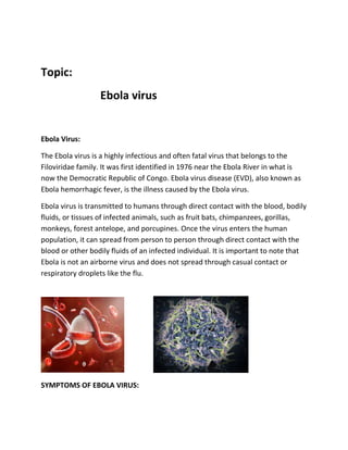 Topic:
Ebola virus
Ebola Virus:
The Ebola virus is a highly infectious and often fatal virus that belongs to the
Filoviridae family. It was first identified in 1976 near the Ebola River in what is
now the Democratic Republic of Congo. Ebola virus disease (EVD), also known as
Ebola hemorrhagic fever, is the illness caused by the Ebola virus.
Ebola virus is transmitted to humans through direct contact with the blood, bodily
fluids, or tissues of infected animals, such as fruit bats, chimpanzees, gorillas,
monkeys, forest antelope, and porcupines. Once the virus enters the human
population, it can spread from person to person through direct contact with the
blood or other bodily fluids of an infected individual. It is important to note that
Ebola is not an airborne virus and does not spread through casual contact or
respiratory droplets like the flu.
SYMPTOMS OF EBOLA VIRUS:
 