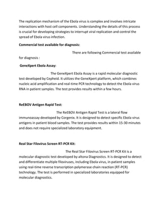 The replication mechanism of the Ebola virus is complex and involves intricate
interactions with host cell components. Understanding the details of this process
is crucial for developing strategies to interrupt viral replication and control the
spread of Ebola virus infection.
Commercial test available for diagnosis:
There are following Commercial test available
for diagnosis :
GeneXpert Ebola Assay:
The GeneXpert Ebola Assay is a rapid molecular diagnostic
test developed by Cepheid. It utilizes the GeneXpert platform, which combines
nucleic acid amplification and real-time PCR technology to detect the Ebola virus
RNA in patient samples. The test provides results within a few hours.
ReEBOV Antigen Rapid Test:
The ReEBOV Antigen Rapid Test is a lateral flow
immunoassay developed by Corgenix. It is designed to detect specific Ebola virus
antigens in patient blood samples. The test provides results within 15-30 minutes
and does not require specialized laboratory equipment.
Real Star Filovirus Screen RT-PCR Kit:
The Real Star Filovirus Screen RT-PCR Kit is a
molecular diagnostic test developed by altona Diagnostics. It is designed to detect
and differentiate multiple filoviruses, including Ebola virus, in patient samples
using real-time reverse transcription polymerase chain reaction (RT-PCR)
technology. The test is performed in specialized laboratories equipped for
molecular diagnostics.
 