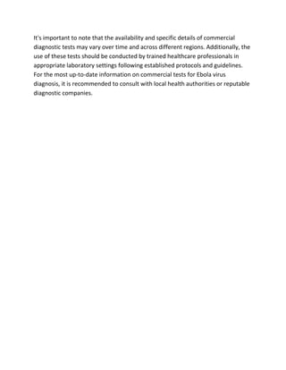 It's important to note that the availability and specific details of commercial
diagnostic tests may vary over time and across different regions. Additionally, the
use of these tests should be conducted by trained healthcare professionals in
appropriate laboratory settings following established protocols and guidelines.
For the most up-to-date information on commercial tests for Ebola virus
diagnosis, it is recommended to consult with local health authorities or reputable
diagnostic companies.
 