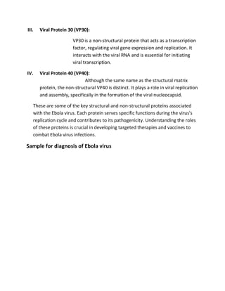 III. Viral Protein 30 (VP30):
VP30 is a non-structural protein that acts as a transcription
factor, regulating viral gene expression and replication. It
interacts with the viral RNA and is essential for initiating
viral transcription.
IV. Viral Protein 40 (VP40):
Although the same name as the structural matrix
protein, the non-structural VP40 is distinct. It plays a role in viral replication
and assembly, specifically in the formation of the viral nucleocapsid.
These are some of the key structural and non-structural proteins associated
with the Ebola virus. Each protein serves specific functions during the virus's
replication cycle and contributes to its pathogenicity. Understanding the roles
of these proteins is crucial in developing targeted therapies and vaccines to
combat Ebola virus infections.
Sample for diagnosis of Ebola virus
 
