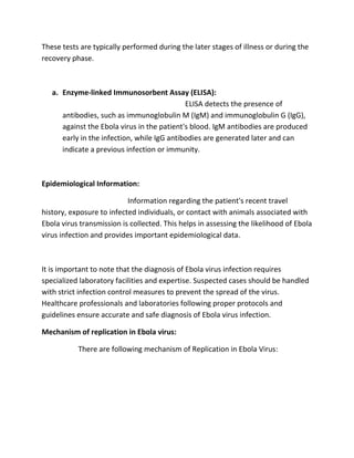 These tests are typically performed during the later stages of illness or during the
recovery phase.
a. Enzyme-linked Immunosorbent Assay (ELISA):
ELISA detects the presence of
antibodies, such as immunoglobulin M (IgM) and immunoglobulin G (IgG),
against the Ebola virus in the patient's blood. IgM antibodies are produced
early in the infection, while IgG antibodies are generated later and can
indicate a previous infection or immunity.
Epidemiological Information:
Information regarding the patient's recent travel
history, exposure to infected individuals, or contact with animals associated with
Ebola virus transmission is collected. This helps in assessing the likelihood of Ebola
virus infection and provides important epidemiological data.
It is important to note that the diagnosis of Ebola virus infection requires
specialized laboratory facilities and expertise. Suspected cases should be handled
with strict infection control measures to prevent the spread of the virus.
Healthcare professionals and laboratories following proper protocols and
guidelines ensure accurate and safe diagnosis of Ebola virus infection.
Mechanism of replication in Ebola virus:
There are following mechanism of Replication in Ebola Virus:
 