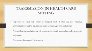 TRANSMISSION IN HEALTH CARE
SETTING
• Exposure to virus can occur in hospital staff if they are not wearing
appropriate protective equipment such as mask , gowns and gloves
• Proper cleaning and disposal of instruments , such as needles and syringes is
important
• Proper sterilization of instrument
 