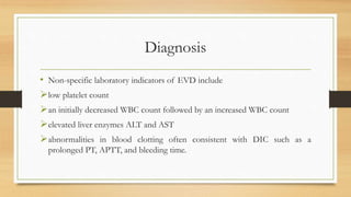 Diagnosis
• Non-specific laboratory indicators of EVD include
low platelet count
an initially decreased WBC count followed by an increased WBC count
elevated liver enzymes ALT and AST
abnormalities in blood clotting often consistent with DIC such as a
prolonged PT, APTT, and bleeding time.
 