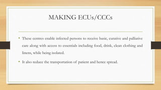 MAKING ECUs/CCCs
• These centres enable infected persons to receive basic, curative and palliative
care along with access to essentials including food, drink, clean clothing and
linens, while being isolated.
• It also reduce the transportation of patient and hence spread.
 