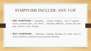 SYMPTOMS INCLUDE ANY 3 OF
• DRY SYMPTOMS : - headache , extreme tiredness , loss of appetite ,
nausea, stomach pain , sore throat , breathing difficulty , muscle and joint
pain , red eyes , rash , hiccups
• WET SYMPTOMS : - diarrhoea, vomiting, bleeding (in vomit, stool or
urine), foetal loss, unusual or non-traumatic bleeding.
 