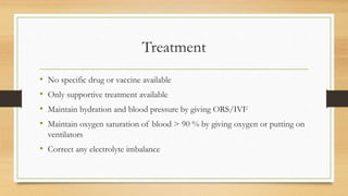 Treatment
• No specific drug or vaccine available
• Only supportive treatment available
• Maintain hydration and blood pressure by giving ORS/IVF
• Maintain oxygen saturation of blood > 90 % by giving oxygen or putting on
ventilators
• Correct any electrolyte imbalance
 