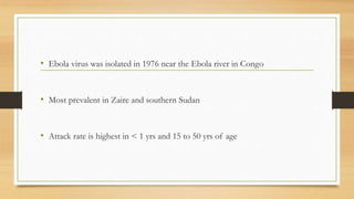 • Ebola virus was isolated in 1976 near the Ebola river in Congo
• Most prevalent in Zaire and southern Sudan
• Attack rate is highest in < 1 yrs and 15 to 50 yrs of age
 