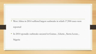 • West Africa in 2014 suffered largest outbreaks in which 17,900 cases were
reported
• In 2014 sporadic outbreaks occured in Guinea , Liberia , Sierra Leone ,
Nigeria
 
