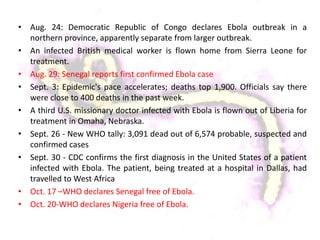 • Aug. 24: Democratic Republic of Congo declares Ebola outbreak in a
northern province, apparently separate from larger outbreak.
• An infected British medical worker is flown home from Sierra Leone for
treatment.
• Aug. 29: Senegal reports first confirmed Ebola case
• Sept. 3: Epidemic's pace accelerates; deaths top 1,900. Officials say there
were close to 400 deaths in the past week.
• A third U.S. missionary doctor infected with Ebola is flown out of Liberia for
treatment in Omaha, Nebraska.
• Sept. 26 - New WHO tally: 3,091 dead out of 6,574 probable, suspected and
confirmed cases
• Sept. 30 - CDC confirms the first diagnosis in the United States of a patient
infected with Ebola. The patient, being treated at a hospital in Dallas, had
travelled to West Africa
• Oct. 17 –WHO declares Senegal free of Ebola.
• Oct. 20-WHO declares Nigeria free of Ebola.
 