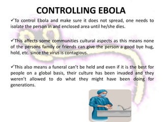 CONTROLLING EBOLA
To control Ebola and make sure it does not spread, one needs to
isolate the person in and enclosed area until he/she dies.
This affects some communities cultural aspects as this means none
of the persons family or friends can give the person a good bye hug,
hold, etc. since the virus is contagious.
This also means a funeral can’t be held and even if it is the best for
people on a global basis, their culture has been invaded and they
weren’t allowed to do what they might have been doing for
generations.
 
