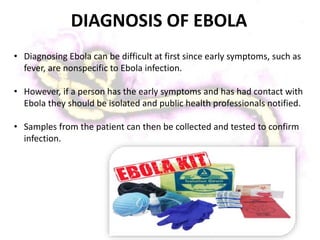 DIAGNOSIS OF EBOLA
• Diagnosing Ebola can be difficult at first since early symptoms, such as
fever, are nonspecific to Ebola infection.
• However, if a person has the early symptoms and has had contact with
Ebola they should be isolated and public health professionals notified.
• Samples from the patient can then be collected and tested to confirm
infection.
 