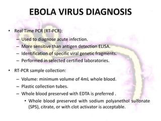 EBOLA VIRUS DIAGNOSIS
• Real Time PCR (RT-PCR):
– Used to diagnose acute infection.
– More sensitive than antigen detection ELISA.
– Identification of specific viral genetic fragments.
– Performed in selected certified laboratories.
• RT-PCR sample collection:
– Volume: minimum volume of 4mL whole blood.
– Plastic collection tubes.
– Whole blood preserved with EDTA is preferred .
• Whole blood preserved with sodium polyanethol sulfonate
(SPS), citrate, or with clot activator is acceptable.
 