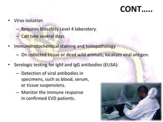 CONT…..
• Virus isolation
– Requires Biosafety Level 4 laboratory.
– Can take several days.
• Immunohistochemical staining and histopathology
– On collected tissue or dead wild animals; localizes viral antigen.
• Serologic testing for IgM and IgG antibodies (ELISA):
– Detection of viral antibodies in
specimens, such as blood, serum,
or tissue suspensions.
– Monitor the immune response
in confirmed EVD patients.
 