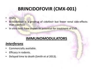 BRINCIDOFOVIR (CMX-001)
• Orally
• Brincidofovir is a prodrug of cidofovir but fewer renal side-effects
than cidofovir.
• In vitro tests have shown its potential for treatment of EVD.
IMMUNOMODULATORS
Interferons
• Commercially available.
• Efficacy in rodents.
• Delayed time to death (Smith et al 2013).
 