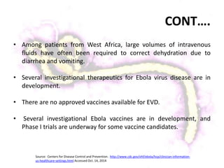 CONT….
• Among patients from West Africa, large volumes of intravenous
fluids have often been required to correct dehydration due to
diarrhea and vomiting.
• Several investigational therapeutics for Ebola virus disease are in
development.
• There are no approved vaccines available for EVD.
• Several investigational Ebola vaccines are in development, and
Phase I trials are underway for some vaccine candidates.
Source: Centers for Disease Control and Prevention. http://www.cdc.gov/vhf/ebola/hcp/clinician-information-
us-healthcare-settings.html Accessed Oct. 14, 2014
 