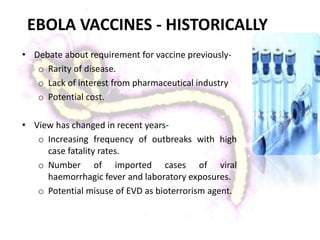 EBOLA VACCINES - HISTORICALLY
• Debate about requirement for vaccine previously-
o Rarity of disease.
o Lack of interest from pharmaceutical industry
o Potential cost.
• View has changed in recent years-
o Increasing frequency of outbreaks with high
case fatality rates.
o Number of imported cases of viral
haemorrhagic fever and laboratory exposures.
o Potential misuse of EVD as bioterrorism agent.
 