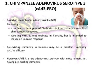 1. CHIMPANZEE ADENOVIRUS SEROTYPE 3
(cAd3-EBO)
• Based on recombinant adenovirus 3 (cAd3)
technology-
– a surface protein gene of Ebola virus is inserted into a modified
chimpanzee adenovirus
– resulting virus cannot replicate in humans, but is intended to
induce an immune response
• Pre-existing immunity in humans may be a problem, impairing
vaccine efficacy.
• However, cAd3 is a rare adenovirus serotype, with most humans not
having pre-existing immunity.
 