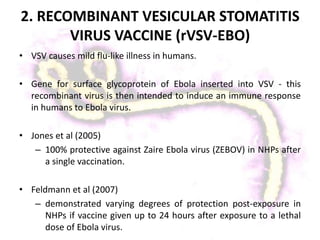 2. RECOMBINANT VESICULAR STOMATITIS
VIRUS VACCINE (rVSV-EBO)
• VSV causes mild flu-like illness in humans.
• Gene for surface glycoprotein of Ebola inserted into VSV - this
recombinant virus is then intended to induce an immune response
in humans to Ebola virus.
• Jones et al (2005)
– 100% protective against Zaire Ebola virus (ZEBOV) in NHPs after
a single vaccination.
• Feldmann et al (2007)
– demonstrated varying degrees of protection post-exposure in
NHPs if vaccine given up to 24 hours after exposure to a lethal
dose of Ebola virus.
 