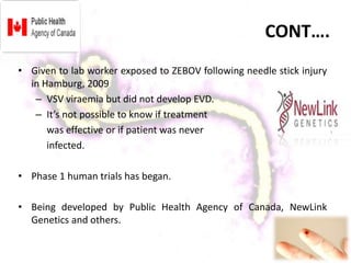 CONT….
• Given to lab worker exposed to ZEBOV following needle stick injury
in Hamburg, 2009
– VSV viraemia but did not develop EVD.
– It’s not possible to know if treatment
was effective or if patient was never
infected.
• Phase 1 human trials has began.
• Being developed by Public Health Agency of Canada, NewLink
Genetics and others.
 