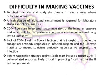  To obtain samples and study the disease in remote areas where
outbreaks occur.
 A high degree of biohazard containment is required for laboratory
studies and clinical analysis.
 CD4+ T cells are important master‐regulators of the immune response
and other cellular compartments to produce more robust and long
lasting immunity.
 Lack of CD4+ T cells in Ebola infection that is thought to underlie the
suboptimal antibody responses in infected subjects and the ultimate
inability to mount sufficient antibody responses to suppress the
infection.
 Potent vaccination strategy against Ebola must include a robust CD4+ T
cell‐mediated response, likely critical in providing T cell help to the B
cell compartment.
DIFFICULTY IN MAKING VACCINES
 