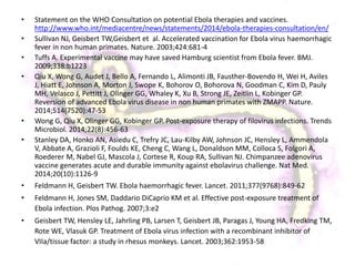 • Statement on the WHO Consultation on potential Ebola therapies and vaccines.
http://www.who.int/mediacentre/news/statements/2014/ebola-therapies-consultation/en/
• Sullivan NJ, Geisbert TW,Geisbert et al. Accelerated vaccination for Ebola virus haemorrhagic
fever in non human primates. Nature. 2003;424:681-4
• Tuffs A. Experimental vaccine may have saved Hamburg scientist from Ebola fever. BMJ.
2009;338:b1223
• Qiu X, Wong G, Audet J, Bello A, Fernando L, Alimonti JB, Fausther-Bovendo H, Wei H, Aviles
J, Hiatt E, Johnson A, Morton J, Swope K, Bohorov O, Bohorova N, Goodman C, Kim D, Pauly
MH, Velasco J, Pettitt J, Olinger GG, Whaley K, Xu B, Strong JE, Zeitlin L, Kobinger GP.
Reversion of advanced Ebola virus disease in non human primates with ZMAPP. Nature.
2014;514(7520):47-53
• Wong G, Qiu X, Olinger GG, Kobinger GP. Post-exposure therapy of filovirus infections. Trends
Microbiol. 2014;22(8):456-63
• Stanley DA, Honko AN, Asiedu C, Trefry JC, Lau-Kilby AW, Johnson JC, Hensley L, Ammendola
V, Abbate A, Grazioli F, Foulds KE, Cheng C, Wang L, Donaldson MM, Colloca S, Folgori A,
Roederer M, Nabel GJ, Mascola J, Cortese R, Koup RA, Sullivan NJ. Chimpanzee adenovirus
vaccine generates acute and durable immunity against ebolavirus challenge. Nat Med.
2014;20(10):1126-9
• Feldmann H, Geisbert TW. Ebola haemorrhagic fever. Lancet. 2011;377(9768):849-62
• Feldmann H, Jones SM, Daddario DiCaprio KM et al. Effective post-exposure treatment of
Ebola infection. Plos Pathog. 2007;3:e2
• Geisbert TW, Hensley LE, Jahrling PB, Larsen T, Geisbert JB, Paragas J, Young HA, Fredking TM,
Rote WE, Vlasuk GP. Treatment of Ebola virus infection with a recombinant inhibitor of
VIIa/tissue factor: a study in rhesus monkeys. Lancet. 2003;362:1953-58
 