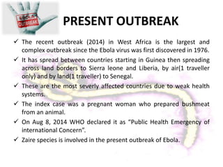 PRESENT OUTBREAK
 The recent outbreak (2014) in West Africa is the largest and
complex outbreak since the Ebola virus was first discovered in 1976.
 It has spread between countries starting in Guinea then spreading
across land borders to Sierra leone and Liberia, by air(1 traveller
only) and by land(1 traveller) to Senegal.
 These are the most severly affected countries due to weak health
systems.
 The index case was a pregnant woman who prepared bushmeat
from an animal.
 On Aug 8, 2014 WHO declared it as “Public Health Emergency of
international Concern”.
 Zaire species is involved in the present outbreak of Ebola.
 
