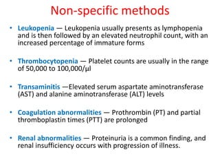 Non-specific methods 
• Leukopenia — Leukopenia usually presents as lymphopenia 
and is then followed by an elevated neutrophil count, with an 
increased percentage of immature forms 
• Thrombocytopenia — Platelet counts are usually in the range 
of 50,000 to 100,000/μl 
• Transaminitis —Elevated serum aspartate aminotransferase 
(AST) and alanine aminotransferase (ALT) levels 
• Coagulation abnormalities — Prothrombin (PT) and partial 
thromboplastin times (PTT) are prolonged 
• Renal abnormalities — Proteinuria is a common finding, and 
renal insufficiency occurs with progression of illness. 
 
