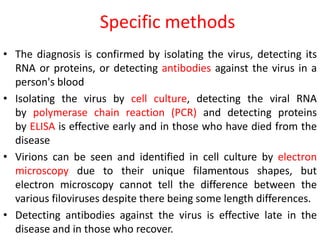 Specific methods 
• The diagnosis is confirmed by isolating the virus, detecting its 
RNA or proteins, or detecting antibodies against the virus in a 
person's blood 
• Isolating the virus by cell culture, detecting the viral RNA 
by polymerase chain reaction (PCR) and detecting proteins 
by ELISA is effective early and in those who have died from the 
disease 
• Virions can be seen and identified in cell culture by electron 
microscopy due to their unique filamentous shapes, but 
electron microscopy cannot tell the difference between the 
various filoviruses despite there being some length differences. 
• Detecting antibodies against the virus is effective late in the 
disease and in those who recover. 
 