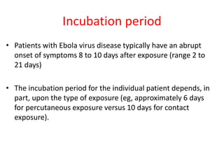 Incubation period 
• Patients with Ebola virus disease typically have an abrupt 
onset of symptoms 8 to 10 days after exposure (range 2 to 
21 days) 
• The incubation period for the individual patient depends, in 
part, upon the type of exposure (eg, approximately 6 days 
for percutaneous exposure versus 10 days for contact 
exposure). 
 