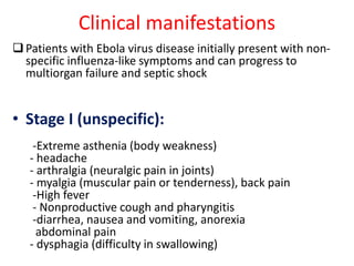 Clinical manifestations 
 Patients with Ebola virus disease initially present with non-specific 
influenza-like symptoms and can progress to 
multiorgan failure and septic shock 
• Stage I (unspecific): 
-Extreme asthenia (body weakness) 
- headache 
- arthralgia (neuralgic pain in joints) 
- myalgia (muscular pain or tenderness), back pain 
-High fever 
- Nonproductive cough and pharyngitis 
-diarrhea, nausea and vomiting, anorexia 
abdominal pain 
- dysphagia (difficulty in swallowing) 
 