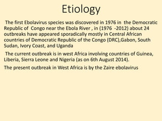 Etiology
The first Ebolavirus species was discovered in 1976 in the Democratic
Republic of Congo near the Ebola River , in (1976 -2012) about 24
outbreaks have appeared sporadically mostly in Central African
countries of Democratic Republic of the Congo (DRC),Gabon, South
Sudan, Ivory Coast, and Uganda
The current outbreak is in west Africa involving countries of Guinea,
Liberia, Sierra Leone and Nigeria (as on 6th August 2014).
The present outbreak in West Africa is by the Zaire ebolavirus
 