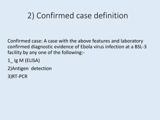 2) Confirmed case definition
Confirmed case: A case with the above features and laboratory
confirmed diagnostic evidence of Ebola virus infection at a BSL-3
facility by any one of the following:-
1_ Ig M (ELISA)
2)Antigen detection
3)RT-PCR
 