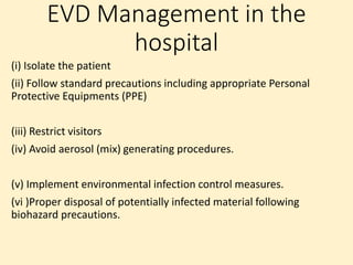EVD Management in the
hospital
(i) Isolate the patient
(ii) Follow standard precautions including appropriate Personal
Protective Equipments (PPE)
(iii) Restrict visitors
(iv) Avoid aerosol (mix) generating procedures.
(v) Implement environmental infection control measures.
(vi )Proper disposal of potentially infected material following
biohazard precautions.
 