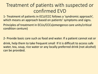 Treatment of patients with suspected or
confirmed EVD
1- Treatment of patients in ECU/CCC follows a ‘syndromic approach’,
which means an approach based on patients’ symptoms and signs.
Principles of treatment in ECUs/CCCs(emergence care units/critical
condition centure)
2- Provide basic care such as food and water. If a patient cannot eat or
drink, help them to take frequent small If it is difficult to access safe
water, tea, soup, rice water or any locally preferred drink (not alcohol)
can be provided.
 