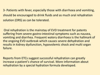3- Patients with fever, especially those with diarrhoea and vomiting,
should be encouraged to drink fluids and as much oral rehydration
solution (ORS) as can be tolerated.
Oral rehydration is the mainstay of EVD treatment for patents
suffering from severe gastro-intestinal symptoms such as nausea,
vomiting and diarrhea. Frequent watery diarrhoea is the hallmark of
the ongoing EVD outbreak which causes severe dehydration and
results in kidney dysfunction, hypovolemic shock and multi organ
failure.
Reports from ETCs suggest successful rehydration can greatly
increase a patient’s chance of survival. More information about
rehydration by a special hydration formula developed.
 