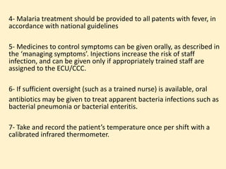 4- Malaria treatment should be provided to all patents with fever, in
accordance with national guidelines
5- Medicines to control symptoms can be given orally, as described in
the ‘managing symptoms’. Injections increase the risk of staff
infection, and can be given only if appropriately trained staff are
assigned to the ECU/CCC.
6- If sufficient oversight (such as a trained nurse) is available, oral
antibiotics may be given to treat apparent bacteria infections such as
bacterial pneumonia or bacterial enteritis.
7- Take and record the patient’s temperature once per shift with a
calibrated infrared thermometer.
 