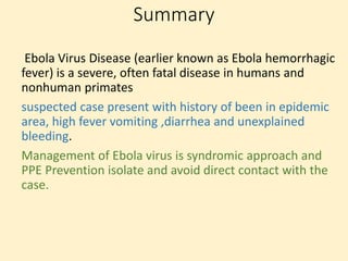 Summary
Ebola Virus Disease (earlier known as Ebola hemorrhagic
fever) is a severe, often fatal disease in humans and
nonhuman primates
suspected case present with history of been in epidemic
area, high fever vomiting ,diarrhea and unexplained
bleeding.
Management of Ebola virus is syndromic approach and
PPE Prevention isolate and avoid direct contact with the
case.
 