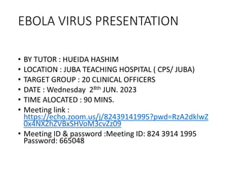EBOLA VIRUS PRESENTATION
• BY TUTOR : HUEIDA HASHIM
• LOCATION : JUBA TEACHING HOSPITAL ( CPS/ JUBA)
• TARGET GROUP : 20 CLINICAL OFFICERS
• DATE : Wednesday 28th JUN. 2023
• TIME ALOCATED : 90 MINS.
• Meeting link :
https://echo.zoom.us/j/82439141995?pwd=RzA2dklwZ
0x4NXZhZVBxSHVoM3cvZz09
• Meeting ID & password :Meeting ID: 824 3914 1995
Password: 665048
 
